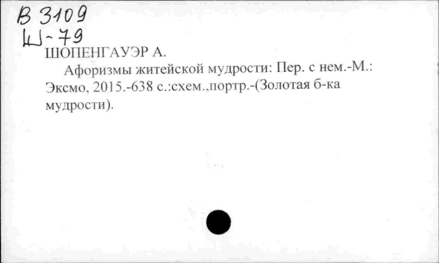 ﻿В 3-109
ШОПЕНГАУЭР А.
Афоризмы житейской мудрости: Пер. с нем.-М.: Эксмо. 2015.-638 с.:схем..портр.-(3олотая б-ка мудрости).